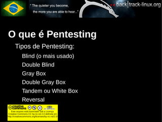 O que é Pentesting
       Tipos de Pentesting:
             Blind (o mais usado)
             Double Blind
             Gray Box
             Double Gray Box
             Tandem ou White Box
             Reversal
    Este arquivo está licenciado sob a Licença
Creative Commons CC by-nc-nd 2.0 definida em
http://creativecommons.org/licenses/by-nc-nd/2.0/
 