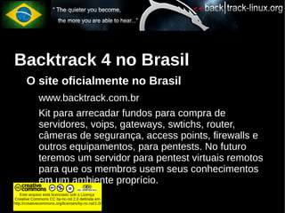 Backtrack 4 no Brasil
       O site oficialmente no Brasil
             www.backtrack.com.br
             Kit para arrecadar fundos para compra de
             servidores, voips, gateways, swtichs, router,
             câmeras de segurança, access points, firewalls e
             outros equipamentos, para pentests. No futuro
             teremos um servidor para pentest virtuais remotos
             para que os membros usem seus conhecimentos
             em um ambiente proprício.
    Este arquivo está licenciado sob a Licença
Creative Commons CC by-nc-nd 2.0 definida em
http://creativecommons.org/licenses/by-nc-nd/2.0/
 