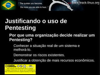 Justificando o uso de
Pentesting
       Por que uma organização decide realizar um
       Pentesting?
             Conhecer a situação real de um sistema e
             melhorá-lo.
             Demonstrar os riscos existentes.
             Justificar a obtenção de mais recursos econômicos.

    Este arquivo está licenciado sob a Licença
Creative Commons CC by-nc-nd 2.0 definida em
http://creativecommons.org/licenses/by-nc-nd/2.0/
 