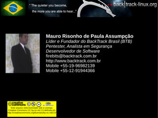 Mauro Risonho de Paula Assumpção
                                      Líder e Fundador do BackTrack Brasil (BTB)
                                      Pentester, Analista em Segurança
                                      Desenvolvedor de Software
                                      firebits@backtrack.com.br
                                      http://www.backtrack.com.br
                                      Mobile +55-19-96982139
                                      Mobile +55-12-91944366




    Este arquivo está licenciado sob a Licença
Creative Commons CC by-nc-nd 2.0 definida em
http://creativecommons.org/licenses/by-nc-nd/2.0/
 
