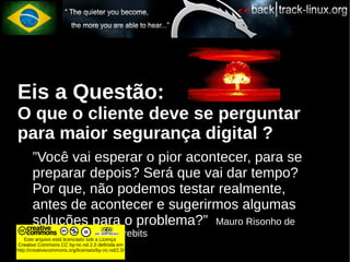 Eis a Questão:
O que o cliente deve se perguntar
para maior segurança digital ?
       ”Você vai esperar o pior acontecer, para se
       preparar depois? Será que vai dar tempo?
       Por que, não podemos testar realmente,
       antes de acontecer e sugerirmos algumas
       soluções para o problema?” Mauro Risonho de
       Paula Assumpção - firebits
    Este arquivo está licenciado sob a Licença
Creative Commons CC by-nc-nd 2.0 definida em
http://creativecommons.org/licenses/by-nc-nd/2.0/
 