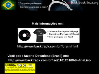 Mais informações em:




                    http://www.backtrack.com.br/forum.html

●   Você pode fazer o Download (Brasil) em:
●   http://www.backtrack.com.br/iso/11012010/bt4-final.iso

    Este arquivo está licenciado sob a Licença
Creative Commons CC by-nc-nd 2.0 definida em
http://creativecommons.org/licenses/by-nc-nd/2.0/
 