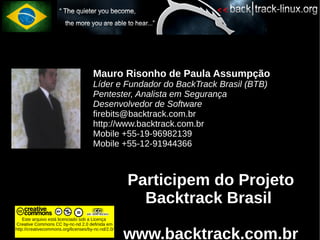 Mauro Risonho de Paula Assumpção
                                      Líder e Fundador do BackTrack Brasil (BTB)
                                      Pentester, Analista em Segurança
                                      Desenvolvedor de Software
                                      firebits@backtrack.com.br
                                      http://www.backtrack.com.br
                                      Mobile +55-19-96982139
                                      Mobile +55-12-91944366



                                                    Participem do Projeto
                                                      Backtrack Brasil
    Este arquivo está licenciado sob a Licença
Creative Commons CC by-nc-nd 2.0 definida em


                                                    www.backtrack.com.br
http://creativecommons.org/licenses/by-nc-nd/2.0/
 