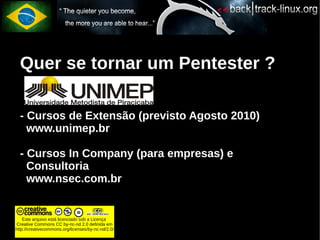 Quer se tornar um Pentester ?

  - Cursos de Extensão (previsto Agosto 2010)
    www.unimep.br

  - Cursos In Company (para empresas) e
    Consultoria
    www.nsec.com.br


    Este arquivo está licenciado sob a Licença
Creative Commons CC by-nc-nd 2.0 definida em
http://creativecommons.org/licenses/by-nc-nd/2.0/
 