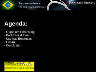 Agenda:
- O que um Pentesting
- Backtrack 4 Final
- Uso nas Empresas
- Futuro
- Conclusão




    Este arquivo está licenciado sob a Licença
Creative Commons CC by-nc-nd 2.0 definida em
http://creativecommons.org/licenses/by-nc-nd/2.0/
 