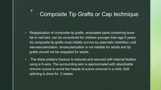 z
Composite Tip Grafts or Cap technique
 Reapplication of composite tip grafts, amputated parts containing bone
fat or nail bed, can be considered for children younger than age 6 years.
As composite tip grafts must initially survive by plasmatic imbibition until
neovascularization, revascularization is not reliable for adults and tip
grafts should not be reapplied for adults.
 The distal phalanx fracture is reduced and secured with internal fixation
using a K-wire. The surrounding skin is approximated with absorbable
chromic suture to avoid the hassle of suture removal in a child. Soft
splinting is done for 2 weeks.
 