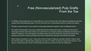 z
Free (Nonvascularized) Pulp Grafts
From the Toe
 In 1959 Mac Cash proposed the use of pulp grafts cut on a toe to the exact size of the defect and carefully sutured at the
recipient site by eliminating dead space. The risk of loss with such a composite graft seems to condemn the method.
 The idea of using the pulp of a toe to rebuild a mechanically satisfactory fingertip is worth considering however.
 Thin grafts (“dressing-graft”): some pulp or digital distal soft tissue defects will require a complex reconstruction by
microsurgical transfer; these free transfers are not performed in an emergency setting but preferably secondarily or in a
“deferred” emergency. A thin graft applied to the defect protects the future recipient site, improves the comfort of the
dressing and prevents excessive granulation that would complicate the subsequent reconstruction procedure.
 Palmar oblique amputations in area 1: these come under the scope of healing by secondary intention; however, when
this soft tissue defect is relatively large, healing time can reach 6–7 weeks. So when job requirements demand it, in the
case of a nondominant pulp, a thick or full-thickness skin graft can be used to shorten the healing time
 