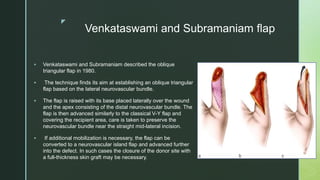 z
Venkataswami and Subramaniam flap
 Venkataswami and Subramaniam described the oblique
triangular flap in 1980.
 The technique finds its aim at establishing an oblique triangular
flap based on the lateral neurovascular bundle.
 The flap is raised with its base placed laterally over the wound
and the apex consisting of the distal neurovascular bundle. The
flap is then advanced similarly to the classical V-Y flap and
covering the recipient area, care is taken to preserve the
neurovascular bundle near the straight mid-lateral incision.
 If additional mobilization is necessary, the flap can be
converted to a neurovascular island flap and advanced further
into the defect. In such cases the closure of the donor site with
a full-thickness skin graft may be necessary.
 