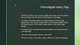 z
Homodigital artery flap
 This flap is similar to the reverse digital artery flap, as it is an island
flap harvested from the same injured finger in one stage.
 This flap is harvested based on dorsal branches of the proper
digital artery and venous supply within a 5-mm wide bridge of fat of
the dorsal branch of the proper digital artery at the distal finger
crease.
 This flap can be harvested with dorsal digital nerve branches to be
a sensate flap.
 The donor site usually requires a skin graft.
 The arc of motion of this flap makes it difficult to reach the fingertip.
 