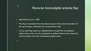 z
Reverse homodigital arterial flap
 described by Lai in 1989
 The flap is harvested from the lateral aspect of the proximal phalanx of
the same finger, preferably the nonopposition side.
 It is an axial flap based on collateral flow through the contralateral
digital artery, thus it is only applicable to defects distal to the crossover
communication from the contralateral digital artery
 .
 