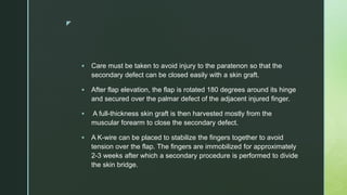 z
 Care must be taken to avoid injury to the paratenon so that the
secondary defect can be closed easily with a skin graft.
 After flap elevation, the flap is rotated 180 degrees around its hinge
and secured over the palmar defect of the adjacent injured finger.
 A full-thickness skin graft is then harvested mostly from the
muscular forearm to close the secondary defect.
 A K-wire can be placed to stabilize the fingers together to avoid
tension over the flap. The fingers are immobilized for approximately
2-3 weeks after which a secondary procedure is performed to divide
the skin bridge.
 
