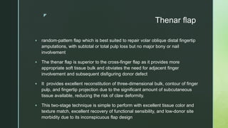 z
Thenar flap
 random-pattern flap which is best suited to repair volar oblique distal fingertip
amputations, with subtotal or total pulp loss but no major bony or nail
involvement
 The thenar flap is superior to the cross-finger flap as it provides more
appropriate soft tissue bulk and obviates the need for adjacent finger
involvement and subsequent disfiguring donor defect
 It provides excellent reconstitution of three-dimensional bulk, contour of finger
pulp, and fingertip projection due to the significant amount of subcutaneous
tissue available, reducing the risk of claw deformity.
 This two-stage technique is simple to perform with excellent tissue color and
texture match, excellent recovery of functional sensibility, and low-donor site
morbidity due to its inconspicuous flap design
 