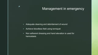 z
Management in emergency
 Adequate cleaning and debridement of wound
 Achieve bloodless field using torniquet
 Non adherent dressing and hand elevation is used for
hemostasis
 