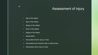 z
Assessment of injury
 Site of the defect
 Size of the defect
 Shape of the defect
 Floor of the defect
 Edges of the defect
 Distal deficit:
 Associated tendon injury or loss
 Associated bone fracture with or without loss
 Associated nerve injury or loss
 