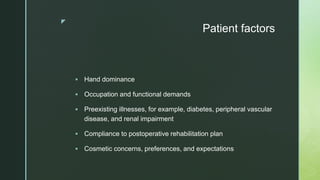 z
Patient factors
 Hand dominance
 Occupation and functional demands
 Preexisting illnesses, for example, diabetes, peripheral vascular
disease, and renal impairment
 Compliance to postoperative rehabilitation plan
 Cosmetic concerns, preferences, and expectations
 