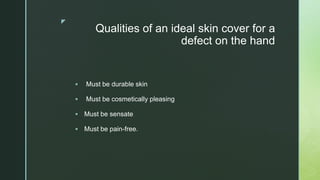 z
Qualities of an ideal skin cover for a
defect on the hand
 Must be durable skin
 Must be cosmetically pleasing
 Must be sensate
 Must be pain-free.
 
