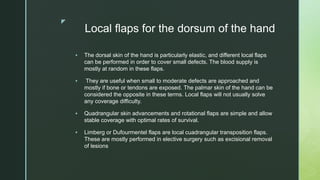 z
Local flaps for the dorsum of the hand
 The dorsal skin of the hand is particularly elastic, and different local flaps
can be performed in order to cover small defects. The blood supply is
mostly at random in these flaps.
 They are useful when small to moderate defects are approached and
mostly if bone or tendons are exposed. The palmar skin of the hand can be
considered the opposite in these terms. Local flaps will not usually solve
any coverage difficulty.
 Quadrangular skin advancements and rotational flaps are simple and allow
stable coverage with optimal rates of survival.
 Limberg or Dufourmentel flaps are local cuadrangular transposition flaps.
These are mostly performed in elective surgery such as excisional removal
of lesions
 