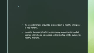 z
 the wound margins should be excised back to healthy skin prior
to flap transfer.
 recreate the original defect in secondary reconstruction and all
scarred skin should be excised so that the flap will be sutured to
healthy margins.
 