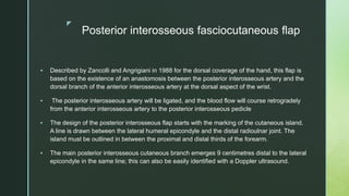 z
Posterior interosseous fasciocutaneous flap
 Described by Zancolli and Angrigiani in 1988 for the dorsal coverage of the hand, this flap is
based on the existence of an anastomosis between the posterior interosseous artery and the
dorsal branch of the anterior interosseous artery at the dorsal aspect of the wrist.
 The posterior interosseous artery will be ligated, and the blood flow will course retrogradely
from the anterior interosseous artery to the posterior interosseous pedicle
 The design of the posterior interosseous flap starts with the marking of the cutaneous island.
A line is drawn between the lateral humeral epicondyle and the distal radioulnar joint. The
island must be outlined in between the proximal and distal thirds of the forearm.
 The main posterior interosseous cutaneous branch emerges 9 centimetres distal to the lateral
epicondyle in the same line; this can also be easily identified with a Doppler ultrasound.
 