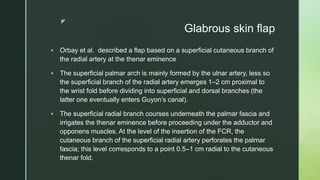 z
Glabrous skin flap
 Orbay et al. described a flap based on a superficial cutaneous branch of
the radial artery at the thenar eminence
 The superficial palmar arch is mainly formed by the ulnar artery, less so
the superficial branch of the radial artery emerges 1–2 cm proximal to
the wrist fold before dividing into superficial and dorsal branches (the
latter one eventually enters Guyon’s canal).
 The superficial radial branch courses underneath the palmar fascia and
irrigates the thenar eminence before proceeding under the adductor and
opponens muscles. At the level of the insertion of the FCR, the
cutaneous branch of the superficial radial artery perforates the palmar
fascia; this level corresponds to a point 0.5–1 cm radial to the cutaneous
thenar fold.
 