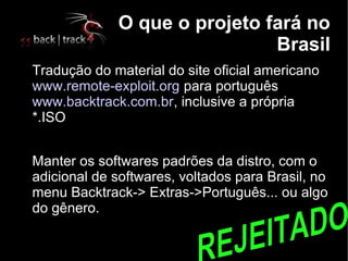 O que o projeto fará no
                                  Brasil

    Tradução do material do site oficial americano
    www.remote-exploit.org para português
    www.backtrack.com.br, inclusive a própria
    *.ISO


    Manter os softwares padrões da distro, com o
    adicional de softwares, voltados para Brasil, no
    menu Backtrack-> Extras->Português... ou algo
    do gênero.
 