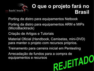 O que o projeto fará no
                                    Brasil

    Porting da distro para equipamentos Netbook

    Porting da distro para equipamentos ARM e MIPs
    (MicroBacktrack)

    Criação de Artigos e Tutoriais

    Material Oficial (Handbook, Camisetas, mini-DVD)
    para manter o projeto com recursos próprios.

    Treinamento para carreira inicial em Pentesting

    Arrecadação de fundos para a compra de
    equipamentos e recursos
 