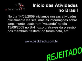 Inicio das Atividades
                                no Brasil

    No dia 14/08/2009 iniciamos nossas atividades
    oficialmente via site, mas as informações sobre
    lançamento, acabaram “vazando” no dia
    13/08/2009 no Br-linux.org através da pressão
    dos membros “testers” do forum beta, em:


               www.backtrack.com.br
 