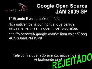 
                    Google Open Source
                           JAM 2009 SP

    1º Grande Evento após o Início

    Nós estivemos lá por incrível que pareça
    virtualmente, mas ninguem nos fotografou:

    http://picasaweb.google.com/william.colen/Goog
    leOSSJamBrasilSP#



      Fale com alguem do evento, estivemos lá
                  virtualmente sim!
 