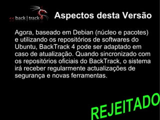 Aspectos desta Versão

    Agora, baseado em Debian (núcleo e pacotes)
    e utilizando os repositórios de softwares do
    Ubuntu, BackTrack 4 pode ser adaptado em
    caso de atualização. Quando sincronizado com
    os repositórios oficiais do BackTrack, o sistema
    irá receber regularmente actualizações de
    segurança e novas ferramentas.
 