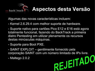Aspectos desta Versão

    Algumas das novas características incluem:
   - Kernel 2.6.29.4 com melhor suporte de hardware.

    - Suporte nativo para cartões Pico E12 e E16 está agora
    totalmente funcional, fazendo do BackTrack a primeira
    distro Pentesting em utilizar plenamente os recursos
    destas minúsculas máquinas.

    - Suporte para Boot PXE.
   - SAINT EXPLOIT – gentilmente fornecido pela
    corporação SAINT com um número limitado de IPs livre.

    - Maltego 2.0.2
 