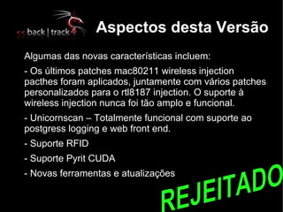 Aspectos desta Versão

    Algumas das novas características incluem:
   - Os últimos patches mac80211 wireless injection
    pacthes foram aplicados, juntamente com vários patches
    personalizados para o rtl8187 injection. O suporte à
    wireless injection nunca foi tão amplo e funcional.
   - Unicornscan – Totalmente funcional com suporte ao
    postgress logging e web front end.

    - Suporte RFID

    - Suporte Pyrit CUDA

    - Novas ferramentas e atualizações
 