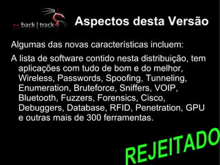 Aspectos desta Versão
Algumas das novas características incluem:
A lista de software contido nesta distribuição, tem
  aplicações com tudo de bom e do melhor,
  Wireless, Passwords, Spoofing, Tunneling,
  Enumeration, Bruteforce, Sniffers, VOIP,
  Bluetooth, Fuzzers, Forensics, Cisco,
  Debuggers, Database, RFID, Penetration, GPU
  e outras mais de 300 ferramentas.
 