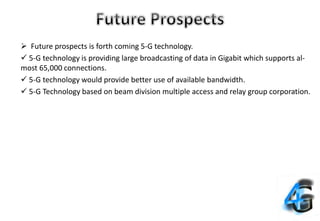  Future prospects is forth coming 5-G technology.
 5-G technology is providing large broadcasting of data in Gigabit which supports al-
most 65,000 connections.
 5-G technology would provide better use of available bandwidth.
 5-G Technology based on beam division multiple access and relay group corporation.
 