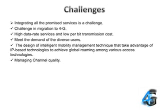  Integrating all the promised services is a challenge.
 Challenge in migration to 4-G.
 High data-rate services and low per bit transmission cost.
 Meet the demand of the diverse users.
 The design of intelligent mobility management technique that take advantage of
IP-based technologies to achieve global roaming among various access
technologies.
 Managing Channel quality.
 