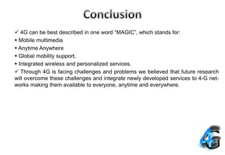 4G can be best described in one word “MAGIC”, which stands for:
 Mobile multimedia
 Anytime Anywhere
 Global mobility support,
 Integrated wireless and personalized services.
 Through 4G is facing challenges and problems we believed that future research
will overcome these challenges and integrate newly developed services to 4-G net-
works making them available to everyone, anytime and everywhere.
 