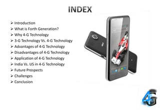  Introduction
 What is Forth Generation?
 Why 4-G Technology
 3-G Technology Vs. 4-G Technology
 Advantages of 4-G Technology
 Disadvantages of 4-G Technology
 Application of 4-G Technology
 India Vs. US in 4-G Technology
 Future Prospects
 Challenges
 Conclusion
 