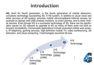 4G, short for fourth generation, is the fourth generation of mobile telecomm-
unications technology succeeding 3G. A 4G system, in addition to usual voice and
other services of 3G system, provides mobile ultra-broadband Internet access, for
example to laptops with USB wireless modems, to smart phones, and to other mob-
ile devices. Even though 4G is a successor technology of 3G, there can be signific-
ation issues on 3G network to upgrade to 4G as many of them were not built on
forward compatibility. Conceivable applications include amended mobile web acces-
s, IP telephony, gaming services, high-definition mobile TV, video conferencing, 3D
television, and cloud computing. 3 technologies launched till now.
1-G
Technology
(1980)
2-G
Technology
(1990)
3-G
Technology
(2000)
4-G
Technology
 