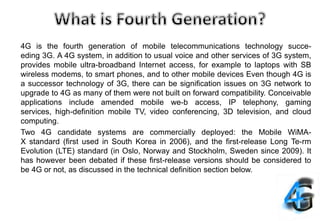4G is the fourth generation of mobile telecommunications technology succe-
eding 3G. A 4G system, in addition to usual voice and other services of 3G system,
provides mobile ultra-broadband Internet access, for example to laptops with SB
wireless modems, to smart phones, and to other mobile devices Even though 4G is
a successor technology of 3G, there can be signification issues on 3G network to
upgrade to 4G as many of them were not built on forward compatibility. Conceivable
applications include amended mobile we-b access, IP telephony, gaming
services, high-definition mobile TV, video conferencing, 3D television, and cloud
computing.
Two 4G candidate systems are commercially deployed: the Mobile WiMA-
X standard (first used in South Korea in 2006), and the first-release Long Te-rm
Evolution (LTE) standard (in Oslo, Norway and Stockholm, Sweden since 2009). It
has however been debated if these first-release versions should be considered to
be 4G or not, as discussed in the technical definition section below.
 