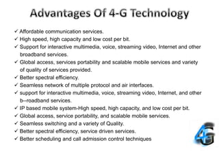  Affordable communication services.
 High speed, high capacity and low cost per bit.
 Support for interactive multimedia, voice, streaming video, Internet and other
broadband services.
 Global access, services portability and scalable mobile services and variety
of quality of services provided.
 Better spectral efficiency.
 Seamless network of multiple protocol and air interfaces.
 support for interactive multimedia, voice, streaming video, Internet, and other
b--roadband services.
 IP based mobile system-High speed, high capacity, and low cost per bit.
 Global access, service portability, and scalable mobile services.
 Seamless switching and a variety of Quality.
 Better spectral efficiency, service driven services.
 Better scheduling and call admission control techniques
 