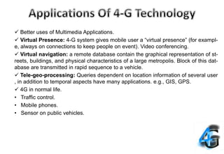  Better uses of Multimedia Applications.
 Virtual Presence: 4-G system gives mobile user a “virtual presence” (for exampl-
e, always on connections to keep people on event). Video conferencing.
 Virtual navigation: a remote database contain the graphical representation of st-
reets, buildings, and physical characteristics of a large metropolis. Block of this dat-
abase are transmitted in rapid sequence to a vehicle.
 Tele-geo-processing: Queries dependent on location information of several user
, in addition to temporal aspects have many applications. e.g., GIS, GPS.
 4G in normal life.
• Traffic control.
• Mobile phones.
• Sensor on public vehicles.
 