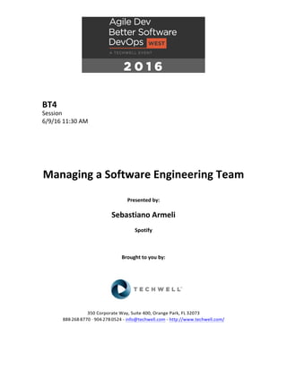 BT4	
Session	
6/9/16	11:30	AM	
	
	
	
	
	
	
Managing	a	Software	Engineering	Team	
	
Presented	by:	
	
Sebastiano	Armeli	
Spotify	
	
	
	
Brought	to	you	by:		
		
	
	
	
	
350	Corporate	Way,	Suite	400,	Orange	Park,	FL	32073		
888---268---8770	··	904---278---0524	-	info@techwell.com	-	http://www.techwell.com/	
	
		
 