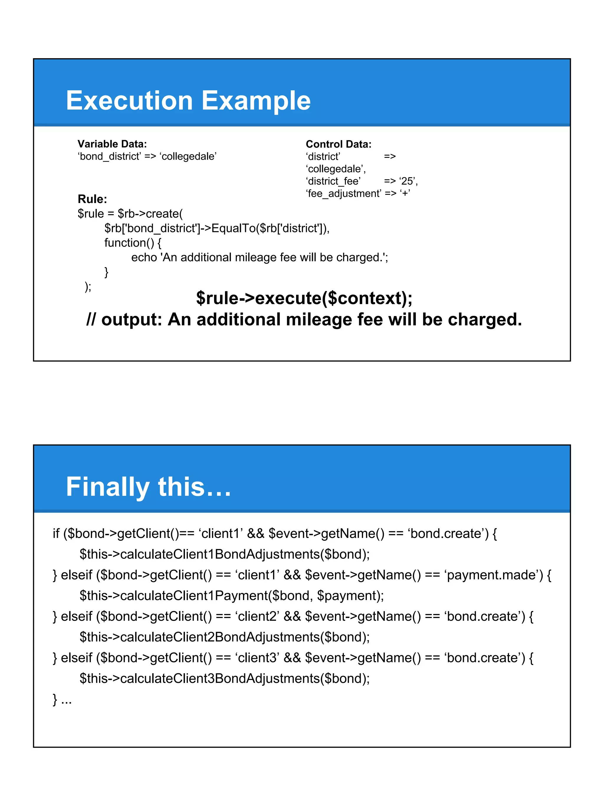 Execution Example
$rule->execute($context);
// output: An additional mileage fee will be charged.
Control Data:
‘district’ =>
‘collegedale’,
‘district_fee’ => ‘25’,
‘fee_adjustment’ => ‘+’
Variable Data:
‘bond_district’ => ‘collegedale’
Rule:
$rule = $rb->create(
$rb['bond_district']->EqualTo($rb['district']),
function() {
echo 'An additional mileage fee will be charged.';
}
);
if ($bond->getClient()== ‘client1’ && $event->getName() == ‘bond.create’) {
$this->calculateClient1BondAdjustments($bond);
} elseif ($bond->getClient() == ‘client1’ && $event->getName() == ‘payment.made’) {
$this->calculateClient1Payment($bond, $payment);
} elseif ($bond->getClient() == ‘client2’ && $event->getName() == ‘bond.create’) {
$this->calculateClient2BondAdjustments($bond);
} elseif ($bond->getClient() == ‘client3’ && $event->getName() == ‘bond.create’) {
$this->calculateClient3BondAdjustments($bond);
} ...
Finally this…
 