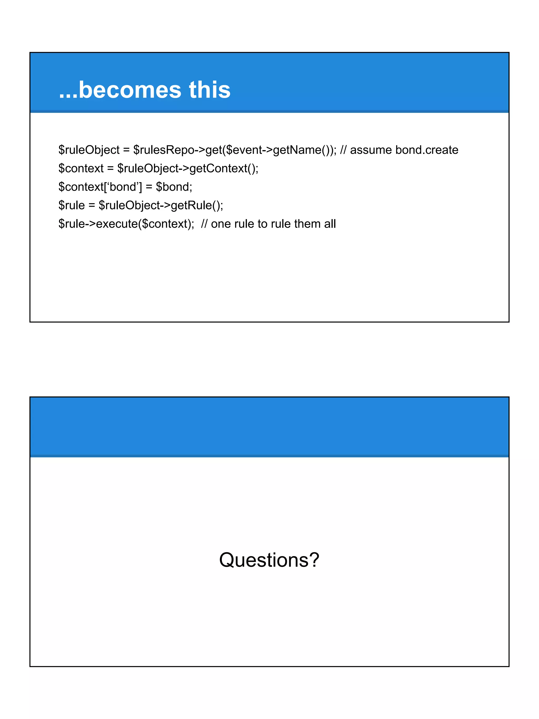 ...becomes this
$ruleObject = $rulesRepo->get($event->getName()); // assume bond.create
$context = $ruleObject->getContext();
$context[‘bond’] = $bond;
$rule = $ruleObject->getRule();
$rule->execute($context); // one rule to rule them all
Questions?
 