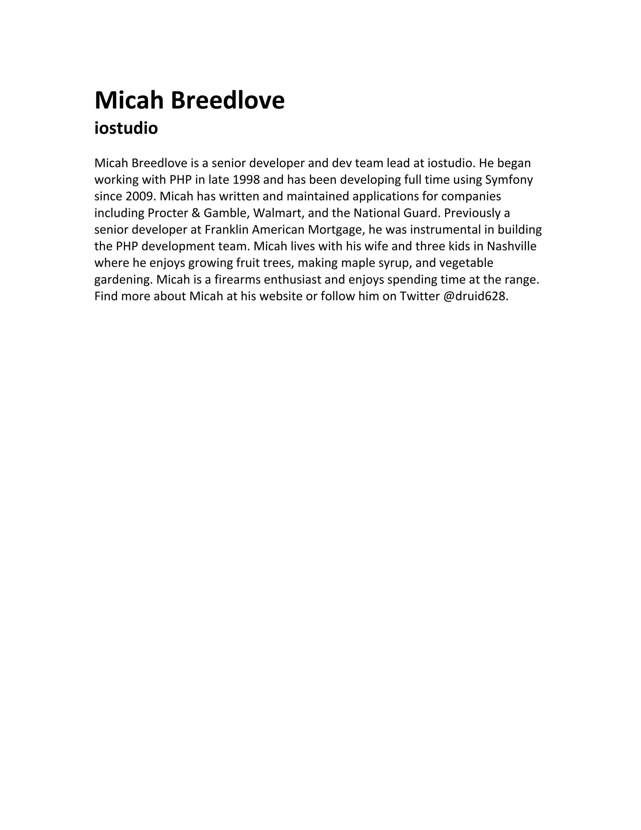Micah Breedlove
iostudio
Micah Breedlove is a senior developer and dev team lead at iostudio. He began
working with PHP in late 1998 and has been developing full time using Symfony
since 2009. Micah has written and maintained applications for companies
including Procter & Gamble, Walmart, and the National Guard. Previously a
senior developer at Franklin American Mortgage, he was instrumental in building
the PHP development team. Micah lives with his wife and three kids in Nashville
where he enjoys growing fruit trees, making maple syrup, and vegetable
gardening. Micah is a firearms enthusiast and enjoys spending time at the range.
Find more about Micah at his website or follow him on Twitter @druid628.
 
