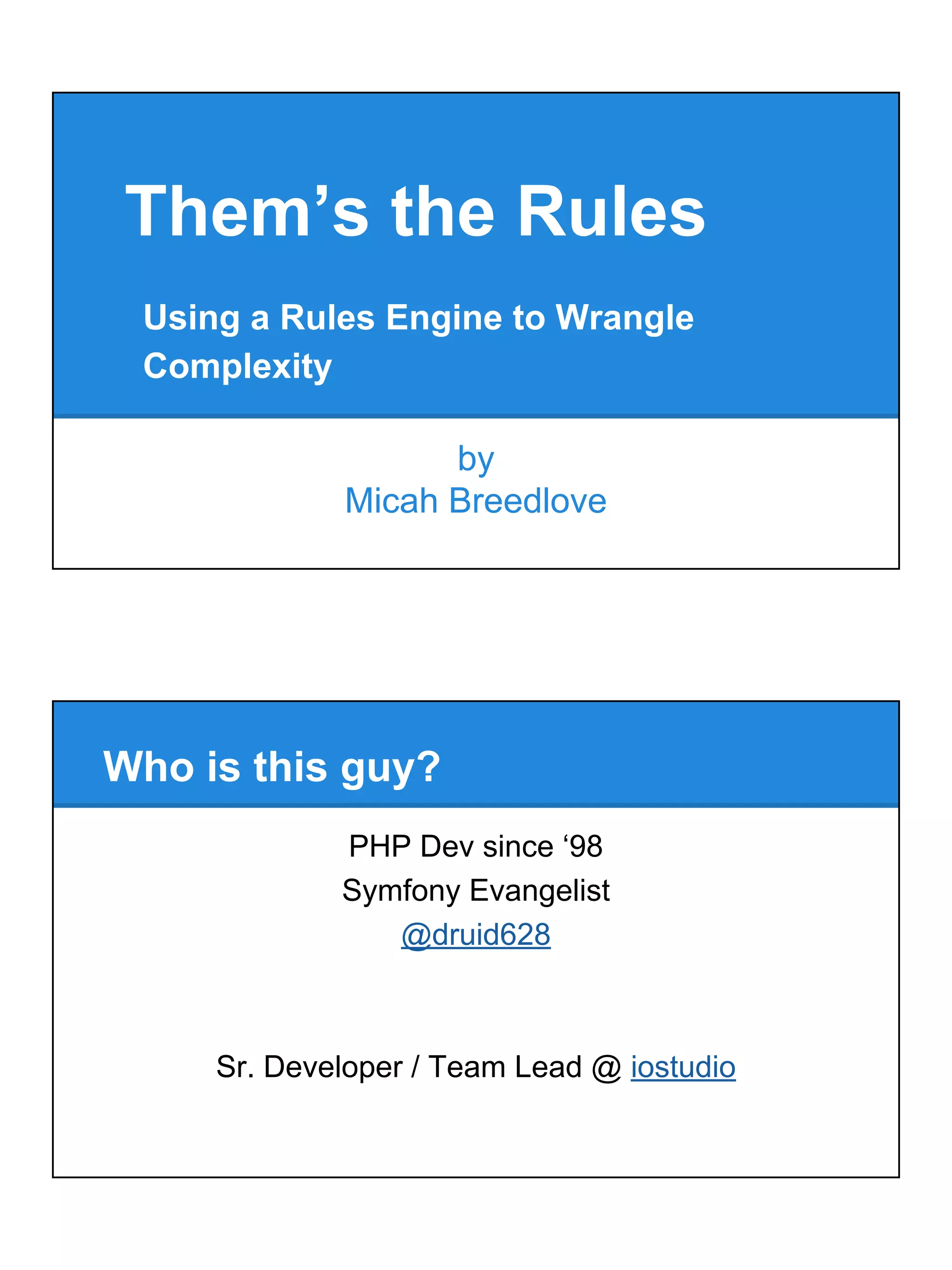 Them’s the Rules
by
Micah Breedlove
Using a Rules Engine to Wrangle
Complexity
PHP Dev since ‘98
Symfony Evangelist
@druid628
Sr. Developer / Team Lead @ iostudio
Who is this guy?
 