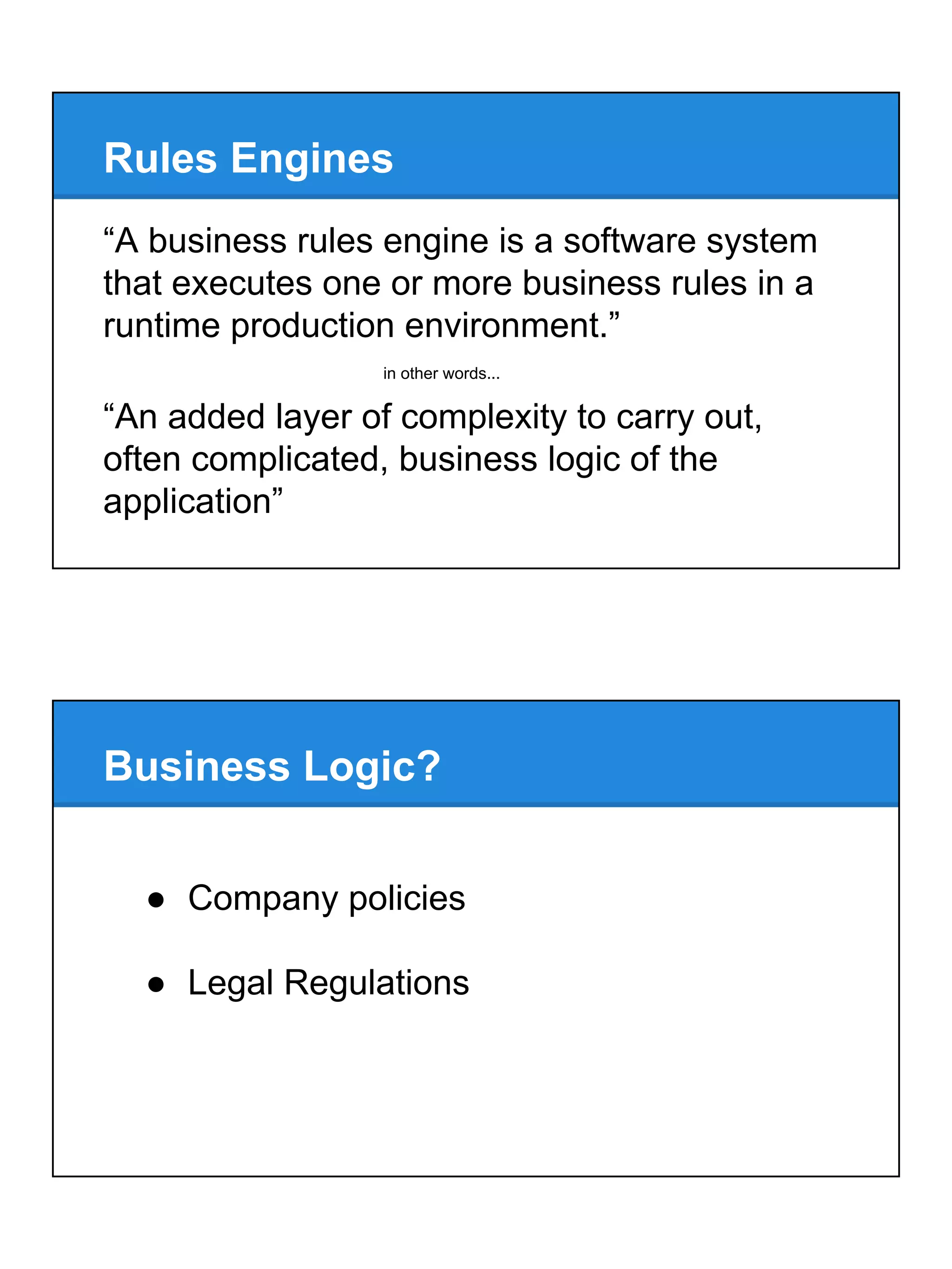 Rules Engines
“A business rules engine is a software system
that executes one or more business rules in a
runtime production environment.”
“An added layer of complexity to carry out,
often complicated, business logic of the
application”
in other words...
Business Logic?
● Company policies
● Legal Regulations
 