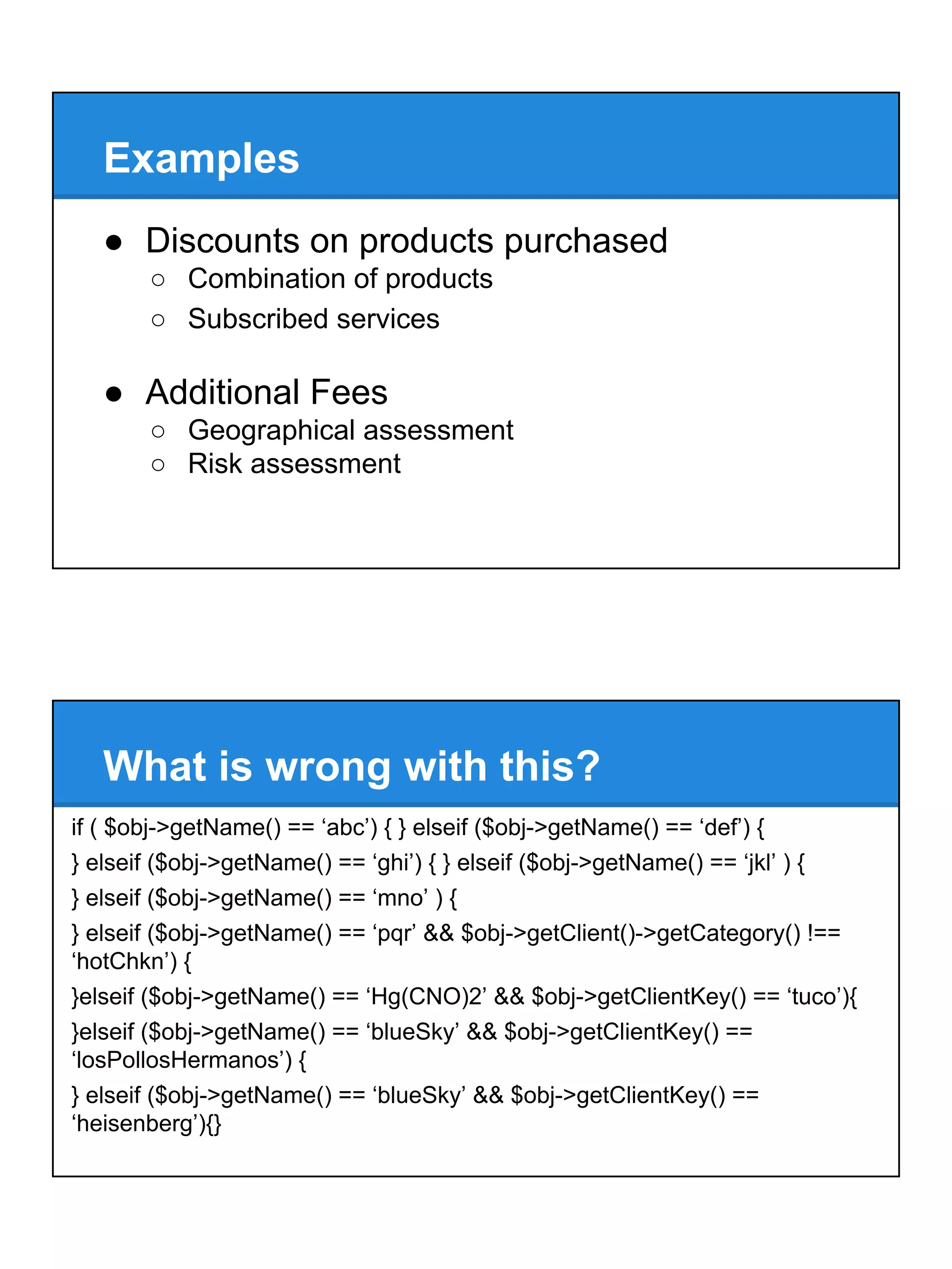 Examples
● Discounts on products purchased
○ Combination of products
○ Subscribed services
● Additional Fees
○ Geographical assessment
○ Risk assessment
What is wrong with this?
if ( $obj->getName() == ‘abc’) { } elseif ($obj->getName() == ‘def’) {
} elseif ($obj->getName() == ‘ghi’) { } elseif ($obj->getName() == ‘jkl’ ) {
} elseif ($obj->getName() == ‘mno’ ) {
} elseif ($obj->getName() == ‘pqr’ && $obj->getClient()->getCategory() !==
‘hotChkn’) {
}elseif ($obj->getName() == ‘Hg(CNO)2’ && $obj->getClientKey() == ‘tuco’){
}elseif ($obj->getName() == ‘blueSky’ && $obj->getClientKey() ==
‘losPollosHermanos’) {
} elseif ($obj->getName() == ‘blueSky’ && $obj->getClientKey() ==
‘heisenberg’){}
 