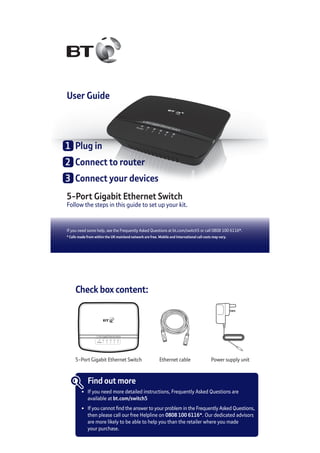 If you need some help, see the Frequently Asked Questions at bt.com/switch5 or call 0808 100 6116*.
* Calls made from within the UK mainland network are free. Mobile and International call costs may vary.
User Guide
5-Port Gigabit Ethernet Switch
Follow the steps in this guide to set up your kit.
1	 Plug in
2	 Connect to router
3	 Connect your devices
Check box content:
5-Port Gigabit Ethernet Switch Power supply unit
Find out more
•	 If you need more detailed instructions, Frequently Asked Questions are
	 available at bt.com/switch5
•	 If you cannot find the answer to your problem in the Frequently Asked Questions,
	 then please call our free Helpline on 0808 100 6116*. Our dedicated advisors
	 are more likely to be able to help you than the retailer where you made
	 your purchase.
5-Port Gigabit Ethernet Switch
Power 1 2 3 4 5
Ethernet cable
 