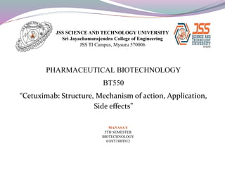 JSS SCIENCE AND TECHNOLOGY UNIVERSITY
Sri Jayachamarajendra College of Engineering
JSS TI Campus, Mysuru 570006
PHARMACEUTICAL BIOTECHNOLOGY
BT550
“Cetuximab: Structure, Mechanism of action, Application,
Side effects”
MANASAY
5TH SEMESTER
BIOTECHNOLOGY
01JST18BT012
 