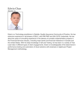 Edwin Chan
Deloitte Inc.
Edwin is a Technology practitioner in Deloitte, Quality Assurance Community of Practice. He has
extensive experience in all phases of SDLC, with PMI PMP and QAI CSTE credentials. He has
about ten years of consulting experience in the delivery of complex implementation projects in
the Financial Services Industry, including major banks and financial institutions in Canada and
the United States. With his deep knowledge in QA and Testing, he has been in a variety of Test
Lead roles in different types of client engagements. Edwin is knowledgeable of the latest trend in
performance testing and automation of cloud solutions with emphasis in Agile/Lean Project
Management methodology.
 